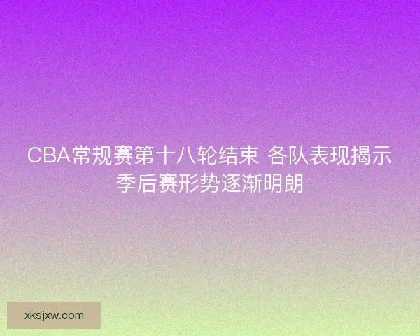 CBA常规赛第十八轮结束 各队表现揭示季后赛形势逐渐明朗