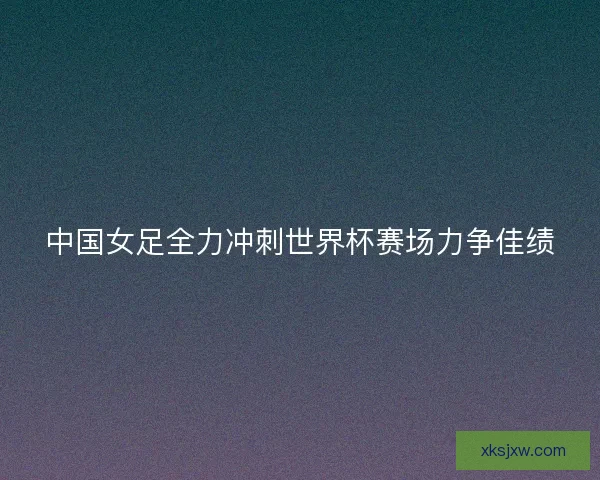 中国女足全力冲刺世界杯赛场力争佳绩 中国女足全力冲刺世界杯赛场力争佳绩