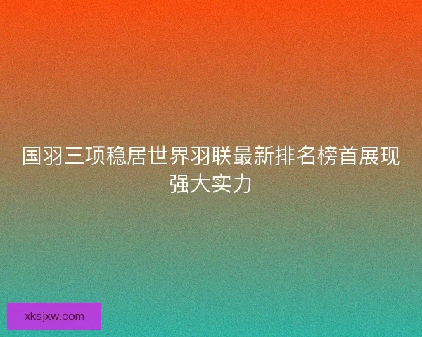 国羽三项稳居世界羽联最新排名榜首展现强大实力