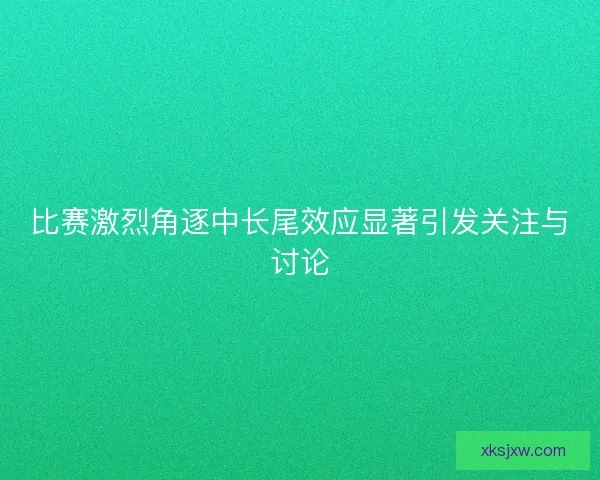 比赛激烈角逐中长尾效应显著引发关注与讨论 比赛激烈角逐中长尾效应显著引发关注与讨论