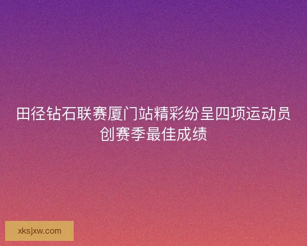 田径钻石联赛厦门站精彩纷呈四项运动员创赛季最佳成绩 田径钻石联赛厦门站精彩纷呈四项运动员创赛季最佳成绩