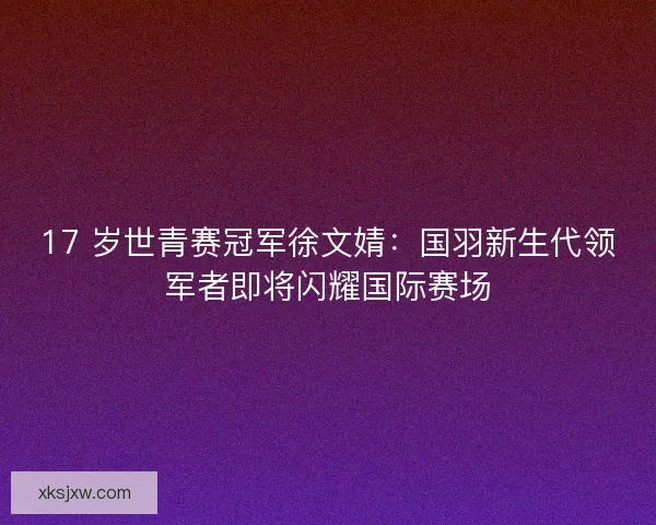 17 岁世青赛冠军徐文婧：国羽新生代领军者即将闪耀国际赛场