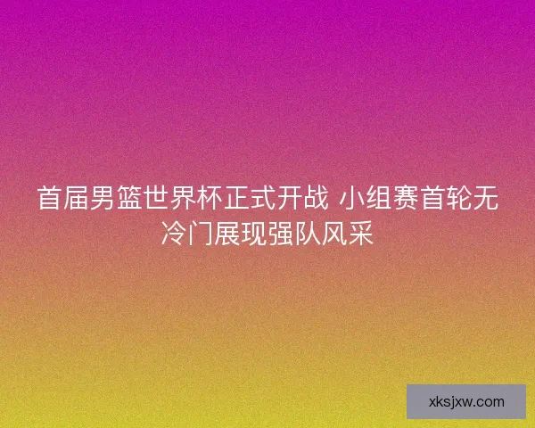 首届男篮世界杯正式开战 小组赛首轮无冷门展现强队风采