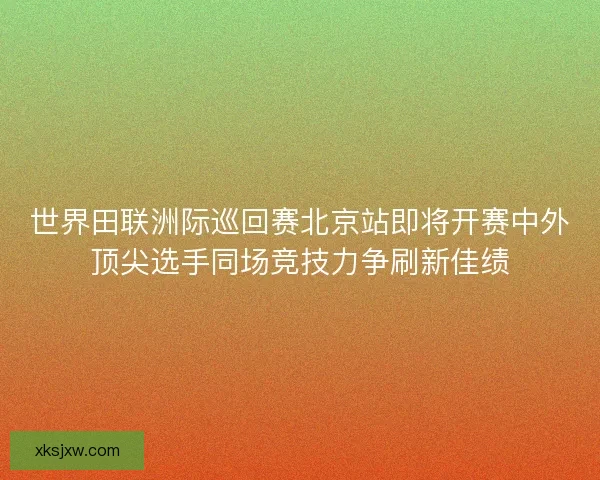 世界田联洲际巡回赛北京站即将开赛中外顶尖选手同场竞技力争刷新佳绩
