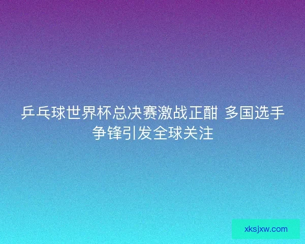 乒乓球世界杯总决赛激战正酣 多国选手争锋引发全球关注