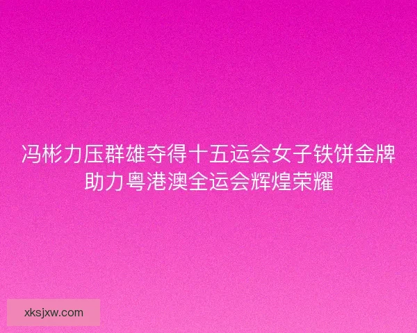 冯彬力压群雄夺得十五运会女子铁饼金牌助力粤港澳全运会辉煌荣耀
