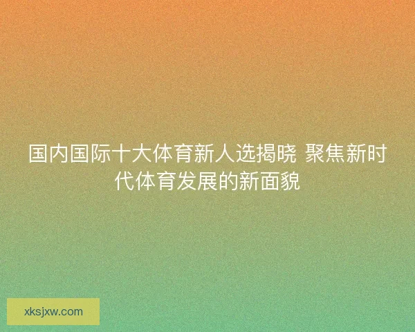 国内国际十大体育新人选揭晓 聚焦新时代体育发展的新面貌