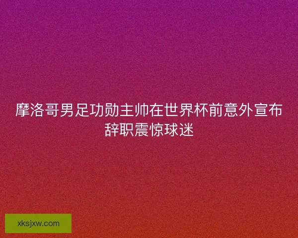 摩洛哥男足功勋主帅在世界杯前意外宣布辞职震惊球迷