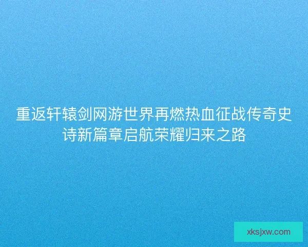重返轩辕剑网游世界再燃热血征战传奇史诗新篇章启航荣耀归来之路