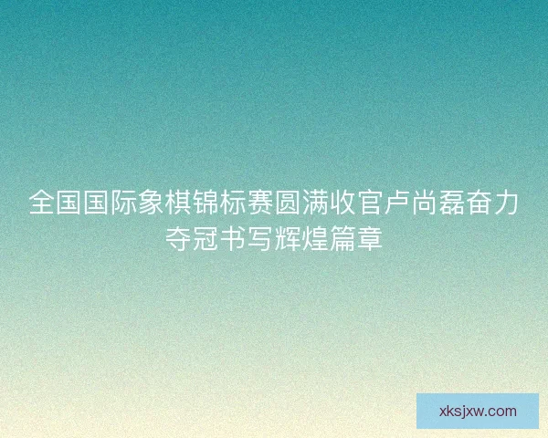 全国国际象棋锦标赛圆满收官卢尚磊奋力夺冠书写辉煌篇章