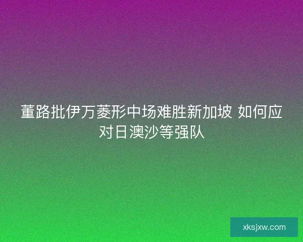 董路批伊万菱形中场难胜新加坡 如何应对日澳沙等强队 董路批伊万菱形中场难胜新加坡 如何应对日澳沙等强队