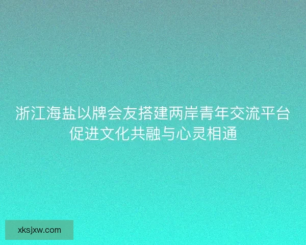 浙江海盐以牌会友搭建两岸青年交流平台促进文化共融与心灵相通