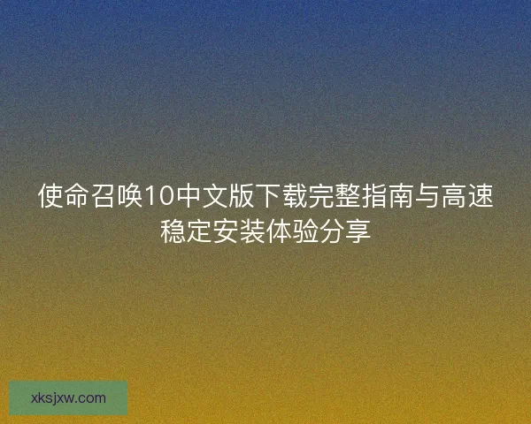 使命召唤10中文版下载完整指南与高速稳定安装体验分享 使命召唤10中文版下载完整指南与高速稳定安装体验分享