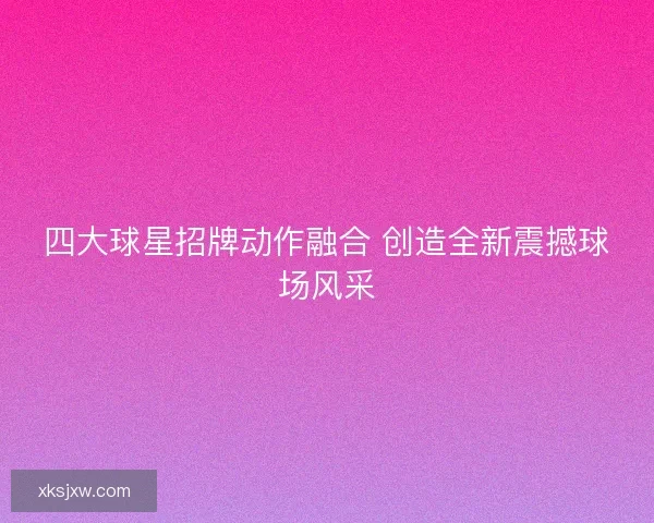四大球星招牌动作融合 创造全新震撼球场风采 四大球星招牌动作融合 创造全新震撼球场风采