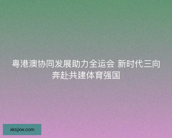 粤港澳协同发展助力全运会 新时代三向奔赴共建体育强国