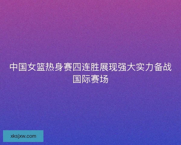 中国女篮热身赛四连胜展现强大实力备战国际赛场 中国女篮热身赛四连胜展现强大实力备战国际赛场