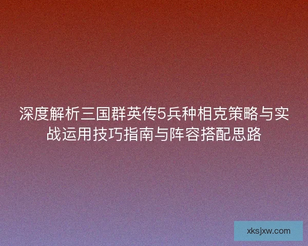 深度解析三国群英传5兵种相克策略与实战运用技巧指南与阵容搭配思路 深度解析三国群英传5兵种相克策略与实战运用技巧指南与阵容搭配思路