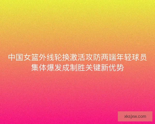 中国女篮外线轮换激活攻防两端年轻球员集体爆发成制胜关键新优势 中国女篮外线轮换激活攻防两端年轻球员集体爆发成制胜关键新优势