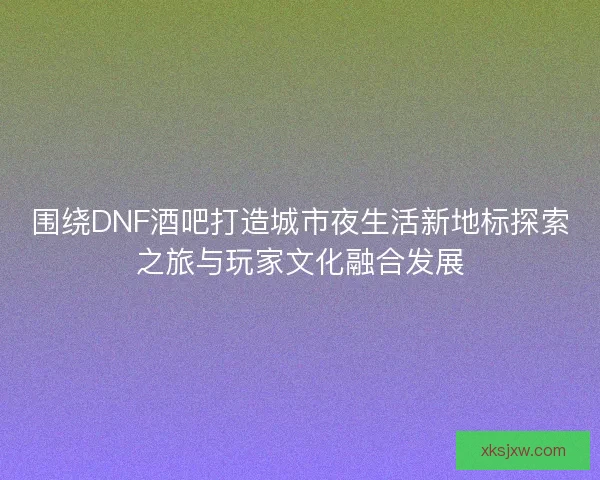 围绕DNF酒吧打造城市夜生活新地标探索之旅与玩家文化融合发展 围绕DNF酒吧打造城市夜生活新地标探索之旅与玩家文化融合发展