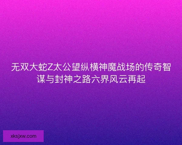 无双大蛇Z太公望纵横神魔战场的传奇智谋与封神之路六界风云再起 无双大蛇Z太公望纵横神魔战场的传奇智谋与封神之路六界风云再起