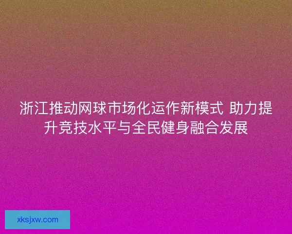 浙江推动网球市场化运作新模式 助力提升竞技水平与全民健身融合发展