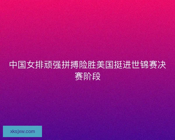 中国女排顽强拼搏险胜美国挺进世锦赛决赛阶段 中国女排顽强拼搏险胜美国挺进世锦赛决赛阶段