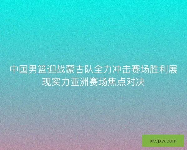 中国男篮迎战蒙古队全力冲击赛场胜利展现实力亚洲赛场焦点对决